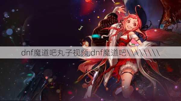 dnf魔道吧丸子视频,dnf魔道吧\\\\\\\