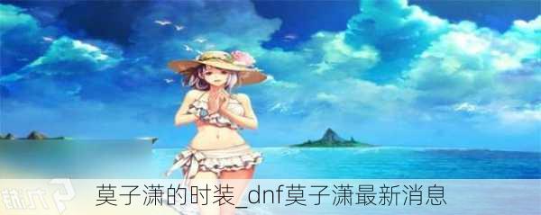 莫子潇的时装_dnf莫子潇最新消息