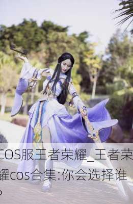 COS服王者荣耀_王者荣耀cos合集:你会选择谁?