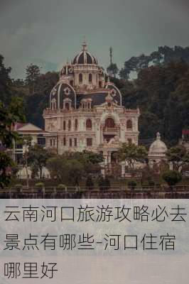 云南河口旅游攻略必去景点有哪些-河口住宿哪里好