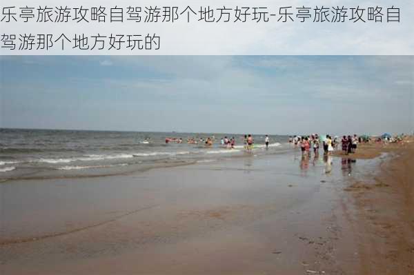 乐亭旅游攻略自驾游那个地方好玩-乐亭旅游攻略自驾游那个地方好玩的